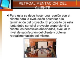 RETROALIMENTACIÓN  DEL CLIENTEPara esta se debe hacer una reunión con el cliente para la evaluación posterior a la terminación del proyecto. El propósito de esta junta debe ser si el proyecto proporcionó al cliente los beneficios anticipados, evaluar le nivel de satisfacción del cliente y obtener retroalimentación del mismo.