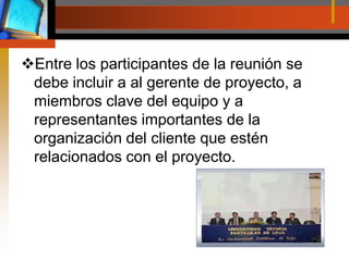 Entre los participantes de la reunión se debe incluir a al gerente de proyecto, a miembros clave del equipo y a representantes importantes de la organización del cliente que estén relacionados con el proyecto.