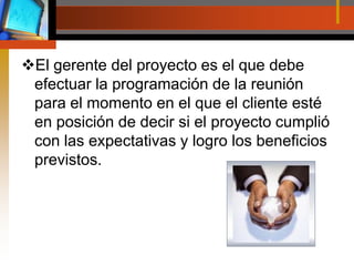 El gerente del proyecto es el que debe efectuar la programación de la reunión para el momento en el que el cliente esté en posición de decir si el proyecto cumplió con las expectativas y logro los beneficios previstos.