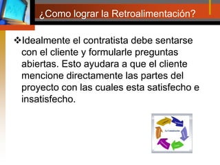 ¿Como lograr la Retroalimentación?Idealmente el contratista debe sentarse con el cliente y formularle preguntas abiertas. Esto ayudara a que el cliente mencione directamente las partes del proyecto con las cuales esta satisfecho e insatisfecho. 