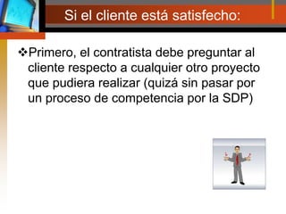 Si el cliente está satisfecho:Primero, el contratista debe preguntar al cliente respecto a cualquier otro proyecto que pudiera realizar (quizá sin pasar por un proceso de competencia por la SDP)