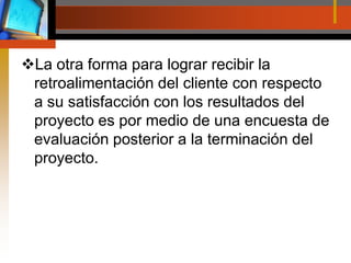 La otra forma para lograr recibir la retroalimentación del cliente con respecto a su satisfacción con los resultados del proyecto es por medio de una encuesta de evaluación posterior a la terminación del proyecto.