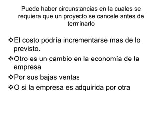 Puede haber circunstancias en la cuales se requiera que un proyecto se cancele antes de terminarloEl costo podría incrementarse mas de lo previsto.Otro es un cambio en la economía de la empresaPor sus bajas ventasO si la empresa es adquirida por otra