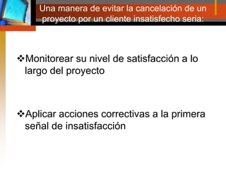 Una manera de evitar la cancelación de un proyecto por un cliente insatisfecho seria:Monitorear su nivel de satisfacción a lo largo del proyectoAplicar acciones correctivas a la primera señal de insatisfacción