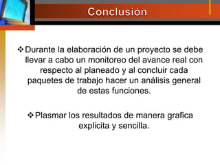 ConclusiónDurante la elaboración de un proyecto se debe llevar a cabo un monitoreo del avance real con respecto al planeado y al concluir cada paquetes de trabajo hacer un análisis general de estas funciones.Plasmar los resultados de manera grafica explicita y sencilla.