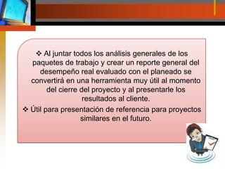 Al juntar todos los análisis generales de los paquetes de trabajo y crear un reporte general del desempeño real evaluado con el planeado se convertirá en una herramienta muy útil al momento del cierre del proyecto y al presentarle los resultados al cliente.Útil para presentación de referencia para proyectos similares en el futuro.