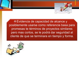 Evidencia de capacidad de alcance y posiblemente usarse como referencia basa para promesas te términos de proyectos similares pero mas cortos, se le podrá dar seguridad al cliente de que se terminara en tiempo y forma.