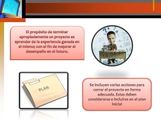El propósito de terminar apropiadamente un proyecto es aprender de la experiencia ganada en el mismo; con el fin de mejorar el desempeño en el futuro.Se incluyen varias acciones para cerrar el proyecto en forma adecuada. Estas deben considerarse e incluirse en el plan inicial