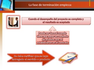La fase de terminación empieza:Cuando el desempeño del proyecto se completa y el resultado es aceptadoPuede ser formal cuando tiene que pasar un conjuntode pruebas que se establecieron en el contratoSe debe verificar que se hayaentregado el servicio o producto