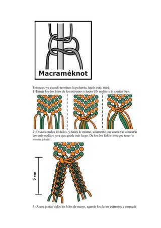 Entonces, ya cuando termines la pulserita, hacés ésto, mirá:
1)Tomás los dos hilos de los extremos y hacés UN nudito y lo ajustás bien.

2) Dividís en dos los hilos, y hacés lo mismo, solamente que ahora vas a hacerlo
con más nuditos para que quede más largo. De los dos lados tiene que tener la
misma altura.

3) Ahora juntás todos los hilos de nuevo, agarrás los de los extremos y empezás

 