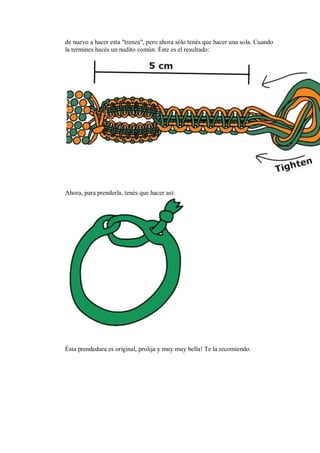 de nuevo a hacer esta "trenza", pero ahora sólo tenés que hacer una sola. Cuando
la termines hacés un nudito común. Éste es el resultado:

Ahora, para prenderla, tenés que hacer así:

Ésta prendedura es original, prolija y muy muy bella! Te la recomiendo.

 