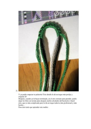 3)
Y ya podés empezar tu pulserita! Éste detalle le dá un toque más prolijo y
original ;D
Después, cuando ya la hayas terminado, en el otro extramo para prender, podés
dejar los hilos así nomás para después atarlos alrededor del buclecito o hacér
ésto, que es más complicado pero le dá un toque todavía más profesional y más
bonito...
Para ésto tenés que aprender este nudito:

 