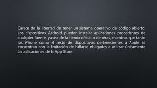 Carece de la libertad de tener un sistema operativo de código abierto:
Los dispositivos Android pueden instalar aplicaciones procedentes de
cualquier fuente, ya sea de la tienda oficial o de otras, mientras que tanto
los iPhone como el resto de dispositivos pertenecientes a Apple se
encuentran con la limitación de hallarse obligados a utilizar únicamente
las aplicaciones de la App Store.
 