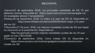 BIBLIOGRAFÍA
J.Garzon(12 de septiembre, 2016). Las principales novedades de iOS 10 que
deberías conocer. Disponible en: https://www.cnet.com/es/noticias/apple-ios-
10-novedades-iphone-7-lanzamiento/
Infobae.(26 de septiembre, 2016). Lo mejor y lo peor de iOS 10. Disponible en:
http://www.infobae.com/tecno/2016/09/26/lo-mejor-y-lo-peor-
del-ios-10/
T.Klosowski.(17 de junio, 2016). Las mejores novedades ocultas de iOS que Apple
no mencionó en la presentación. Disponible en:
http://es.gizmodo.com/las-mejores-novedades-ocultas-de-ios-10-que-
apple-no-me-1782170180
R.Gómez(13 de septiembre, 2016). Cómo instalar iOS 10. Disponible en:
https://www.unocero.com/noticias/gadgets/smartphones/ios/como-
instalar-ios-10/
 