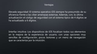 Ventajas
Elevada seguridad: El sistema operativo iOS siempre ha presumido de su
eficiencia frente a las ciber amenazas externas. Además, con, la última
actualización el código de seguridad con el sistema típico de 4 dígitos se
ha actualizado a 6 dígitos.
Interfaz intuitiva: Los dispositivos de iOS focalizan todos sus elementos
en la mejora de la experiencia de usuario, con unas opciones muy
sencillas de configuración, pocos botones y un menú de navegación
que se caracteriza por la intuición.
 