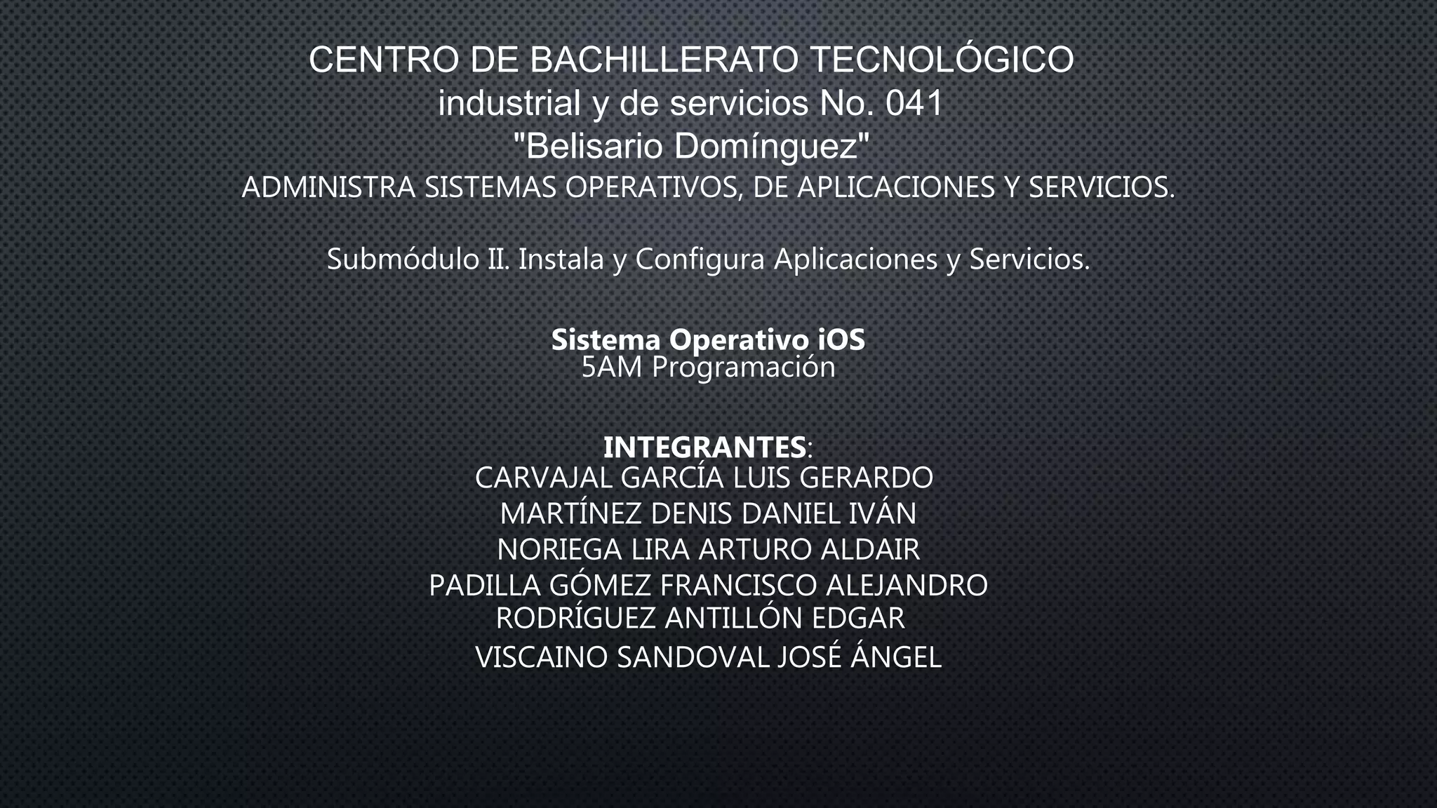 CENTRO DE BACHILLERATO TECNOLÓGICO
industrial y de servicios No. 041
"Belisario Domínguez"
ADMINISTRA SISTEMAS OPERATIVOS, DE APLICACIONES Y SERVICIOS.
Submódulo II. Instala y Configura Aplicaciones y Servicios.
Sistema Operativo iOS
5AM Programación
INTEGRANTES:
CARVAJAL GARCÍA LUIS GERARDO
MARTÍNEZ DENIS DANIEL IVÁN
NORIEGA LIRA ARTURO ALDAIR
PADILLA GÓMEZ FRANCISCO ALEJANDRO
RODRÍGUEZ ANTILLÓN EDGAR
VISCAINO SANDOVAL JOSÉ ÁNGEL
 