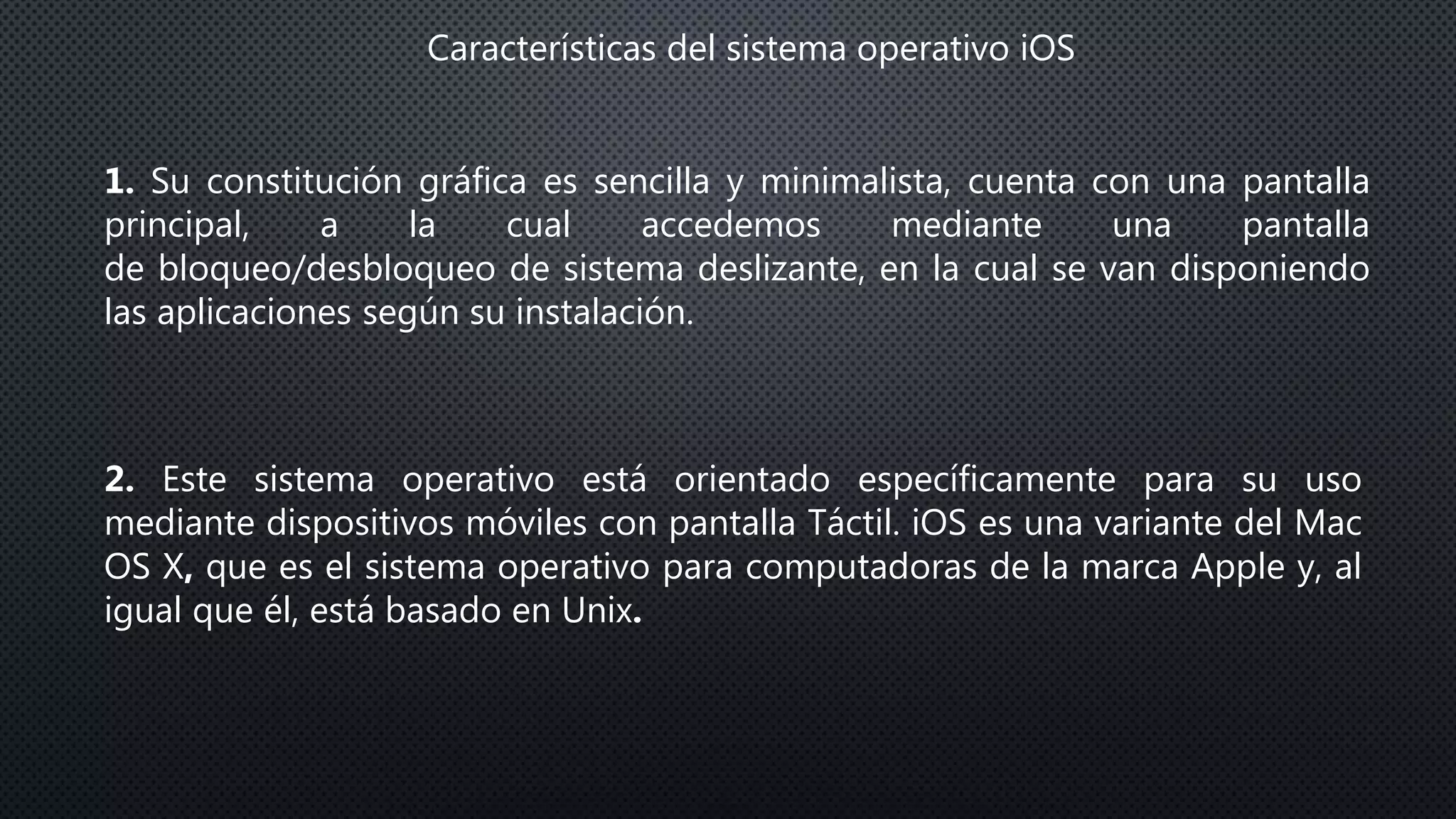 Características del sistema operativo iOS
1. Su constitución gráfica es sencilla y minimalista, cuenta con una pantalla
principal, a la cual accedemos mediante una pantalla
de bloqueo/desbloqueo de sistema deslizante, en la cual se van disponiendo
las aplicaciones según su instalación.
2. Este sistema operativo está orientado específicamente para su uso
mediante dispositivos móviles con pantalla Táctil. iOS es una variante del Mac
OS X, que es el sistema operativo para computadoras de la marca Apple y, al
igual que él, está basado en Unix.
 