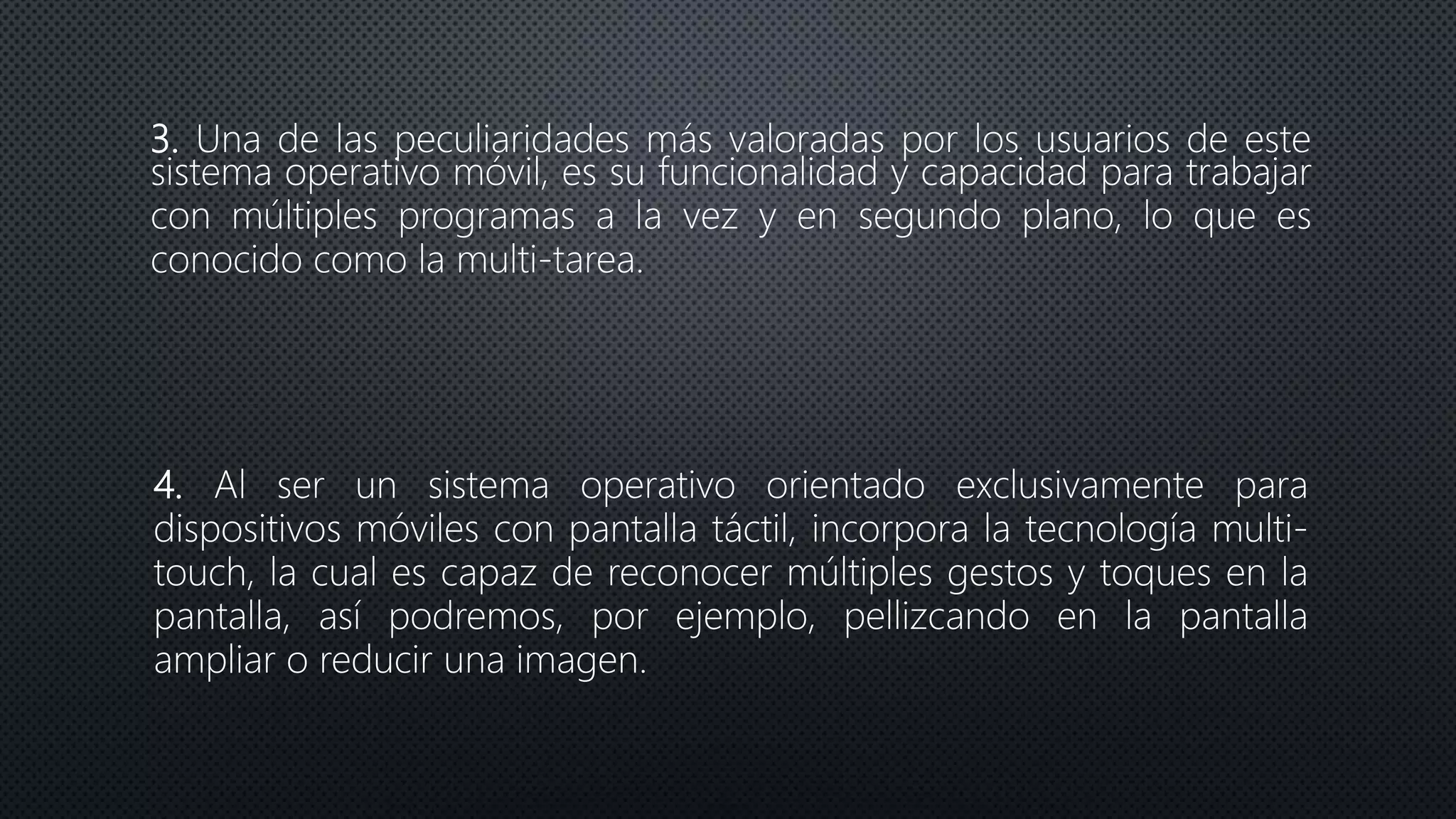 3. Una de las peculiaridades más valoradas por los usuarios de este
sistema operativo móvil, es su funcionalidad y capacidad para trabajar
con múltiples programas a la vez y en segundo plano, lo que es
conocido como la multi-tarea.
4. Al ser un sistema operativo orientado exclusivamente para
dispositivos móviles con pantalla táctil, incorpora la tecnología multi-
touch, la cual es capaz de reconocer múltiples gestos y toques en la
pantalla, así podremos, por ejemplo, pellizcando en la pantalla
ampliar o reducir una imagen.
 