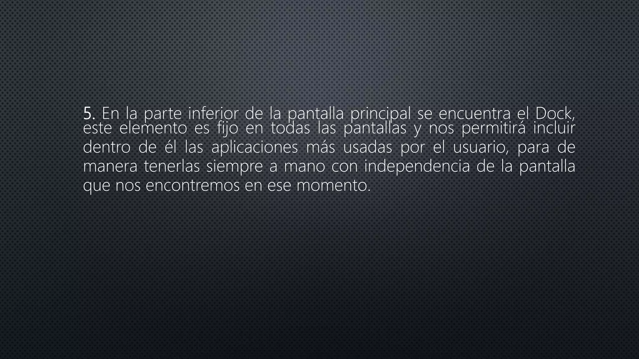 5. En la parte inferior de la pantalla principal se encuentra el Dock,
este elemento es fijo en todas las pantallas y nos permitirá incluir
dentro de él las aplicaciones más usadas por el usuario, para de
manera tenerlas siempre a mano con independencia de la pantalla
que nos encontremos en ese momento.
 