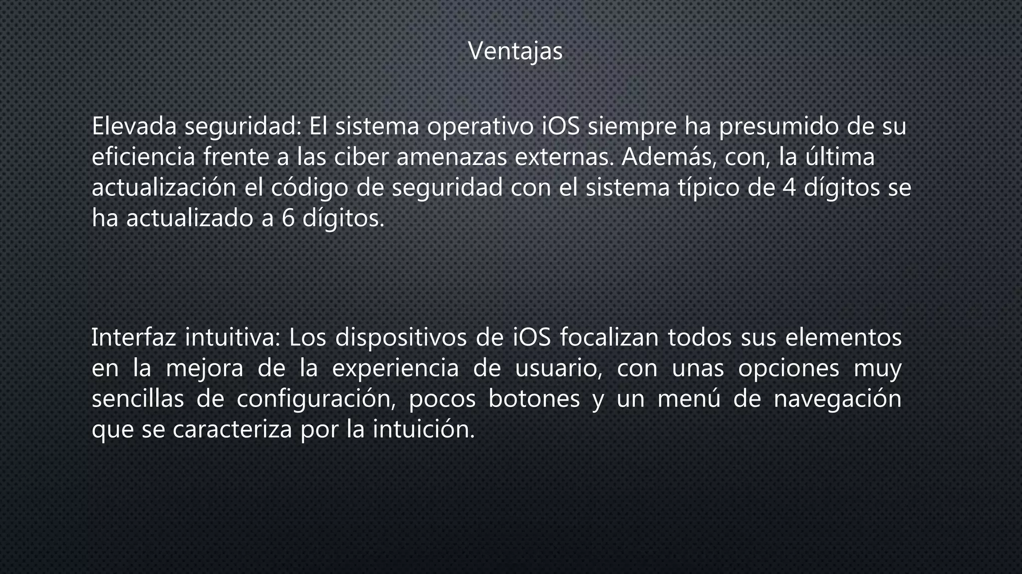 Ventajas
Elevada seguridad: El sistema operativo iOS siempre ha presumido de su
eficiencia frente a las ciber amenazas externas. Además, con, la última
actualización el código de seguridad con el sistema típico de 4 dígitos se
ha actualizado a 6 dígitos.
Interfaz intuitiva: Los dispositivos de iOS focalizan todos sus elementos
en la mejora de la experiencia de usuario, con unas opciones muy
sencillas de configuración, pocos botones y un menú de navegación
que se caracteriza por la intuición.
 