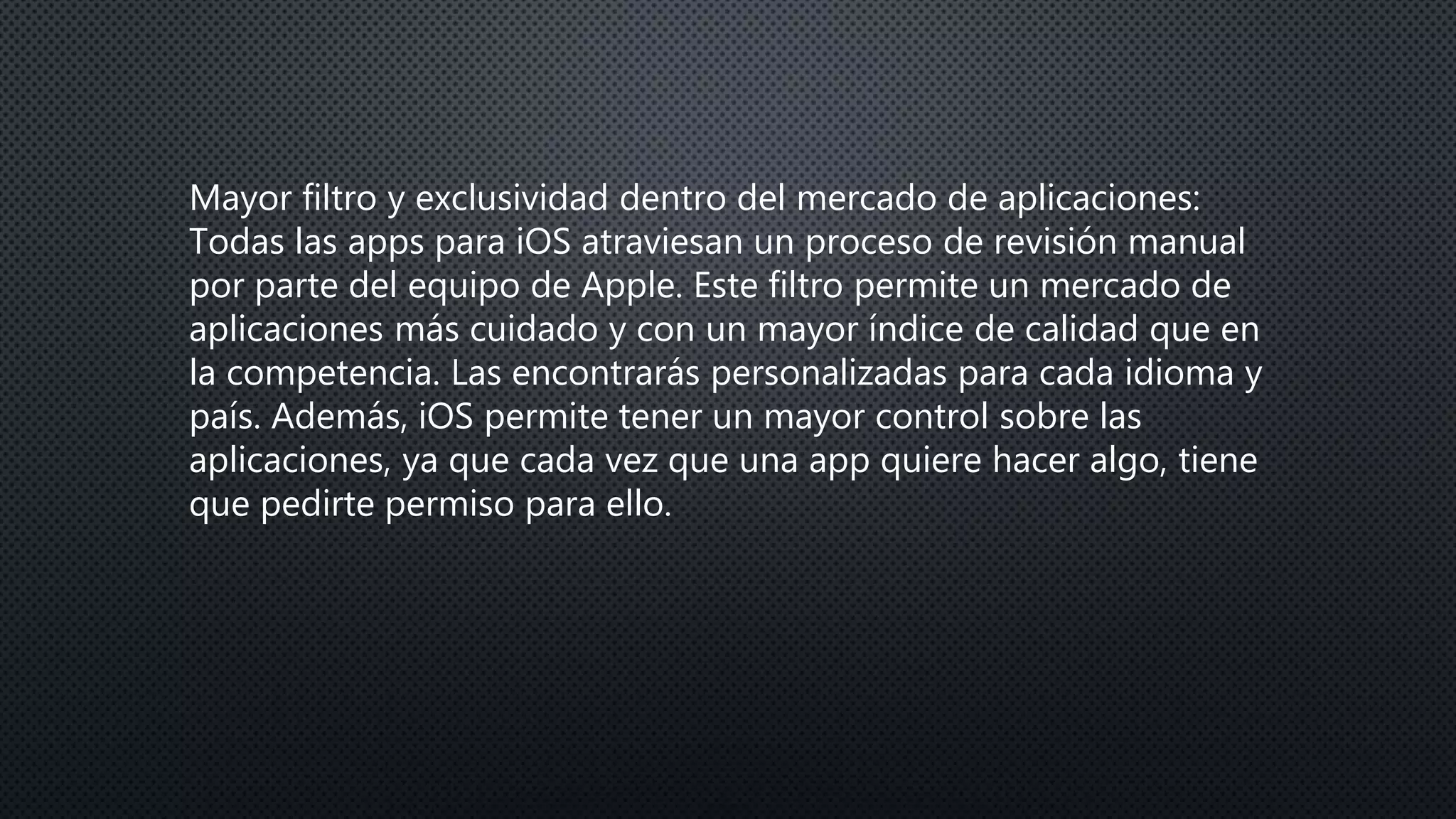 Mayor filtro y exclusividad dentro del mercado de aplicaciones:
Todas las apps para iOS atraviesan un proceso de revisión manual
por parte del equipo de Apple. Este filtro permite un mercado de
aplicaciones más cuidado y con un mayor índice de calidad que en
la competencia. Las encontrarás personalizadas para cada idioma y
país. Además, iOS permite tener un mayor control sobre las
aplicaciones, ya que cada vez que una app quiere hacer algo, tiene
que pedirte permiso para ello.
 