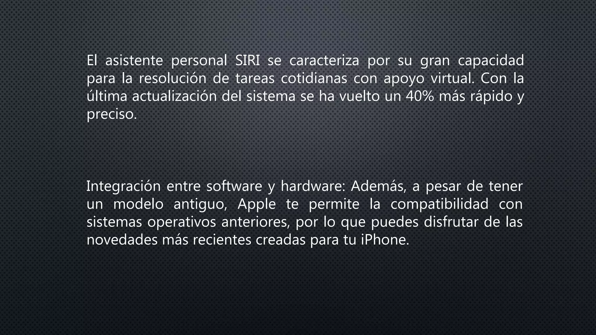 El asistente personal SIRI se caracteriza por su gran capacidad
para la resolución de tareas cotidianas con apoyo virtual. Con la
última actualización del sistema se ha vuelto un 40% más rápido y
preciso.
Integración entre software y hardware: Además, a pesar de tener
un modelo antiguo, Apple te permite la compatibilidad con
sistemas operativos anteriores, por lo que puedes disfrutar de las
novedades más recientes creadas para tu iPhone.
 