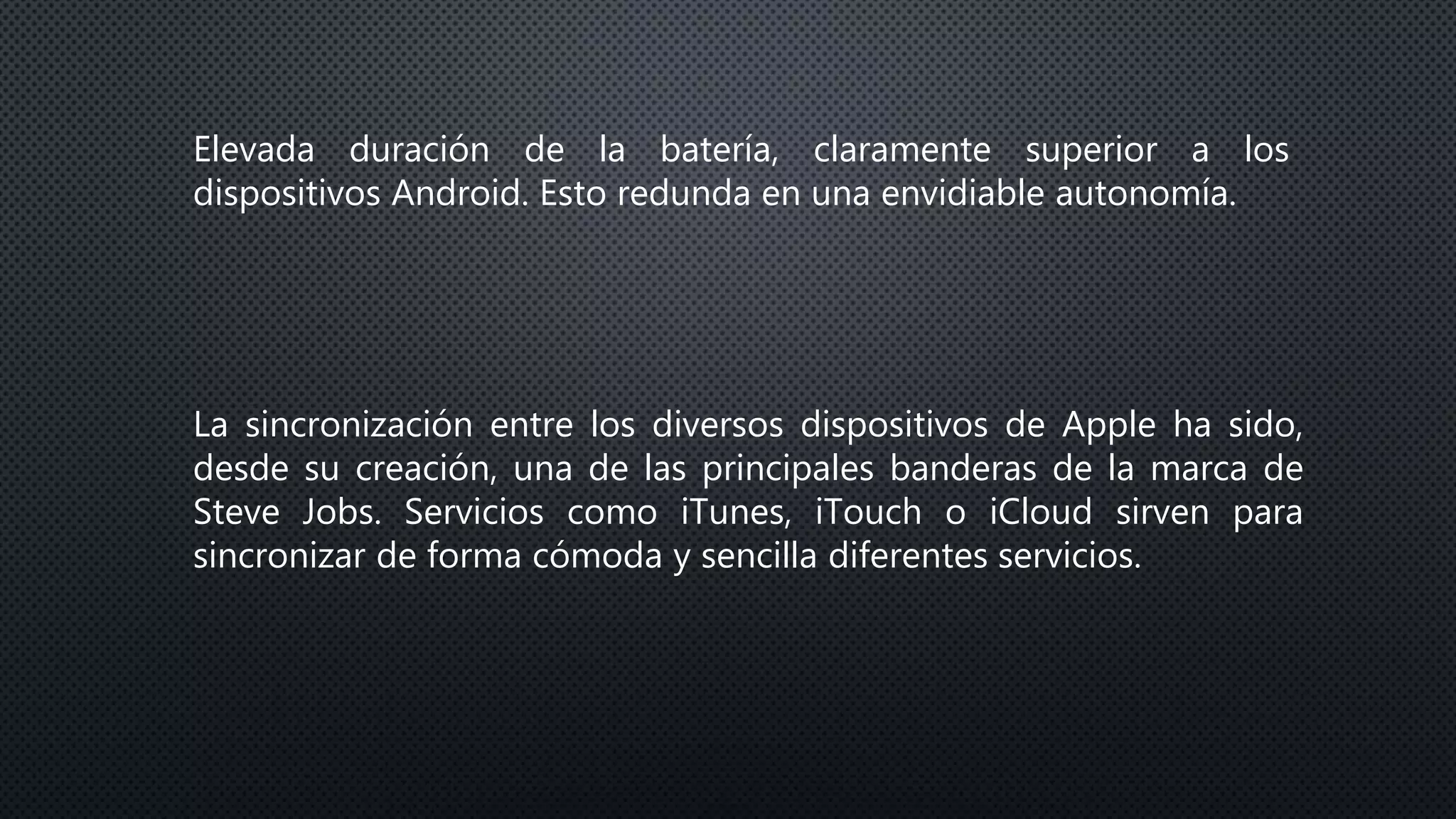 Elevada duración de la batería, claramente superior a los
dispositivos Android. Esto redunda en una envidiable autonomía.
La sincronización entre los diversos dispositivos de Apple ha sido,
desde su creación, una de las principales banderas de la marca de
Steve Jobs. Servicios como iTunes, iTouch o iCloud sirven para
sincronizar de forma cómoda y sencilla diferentes servicios.
 