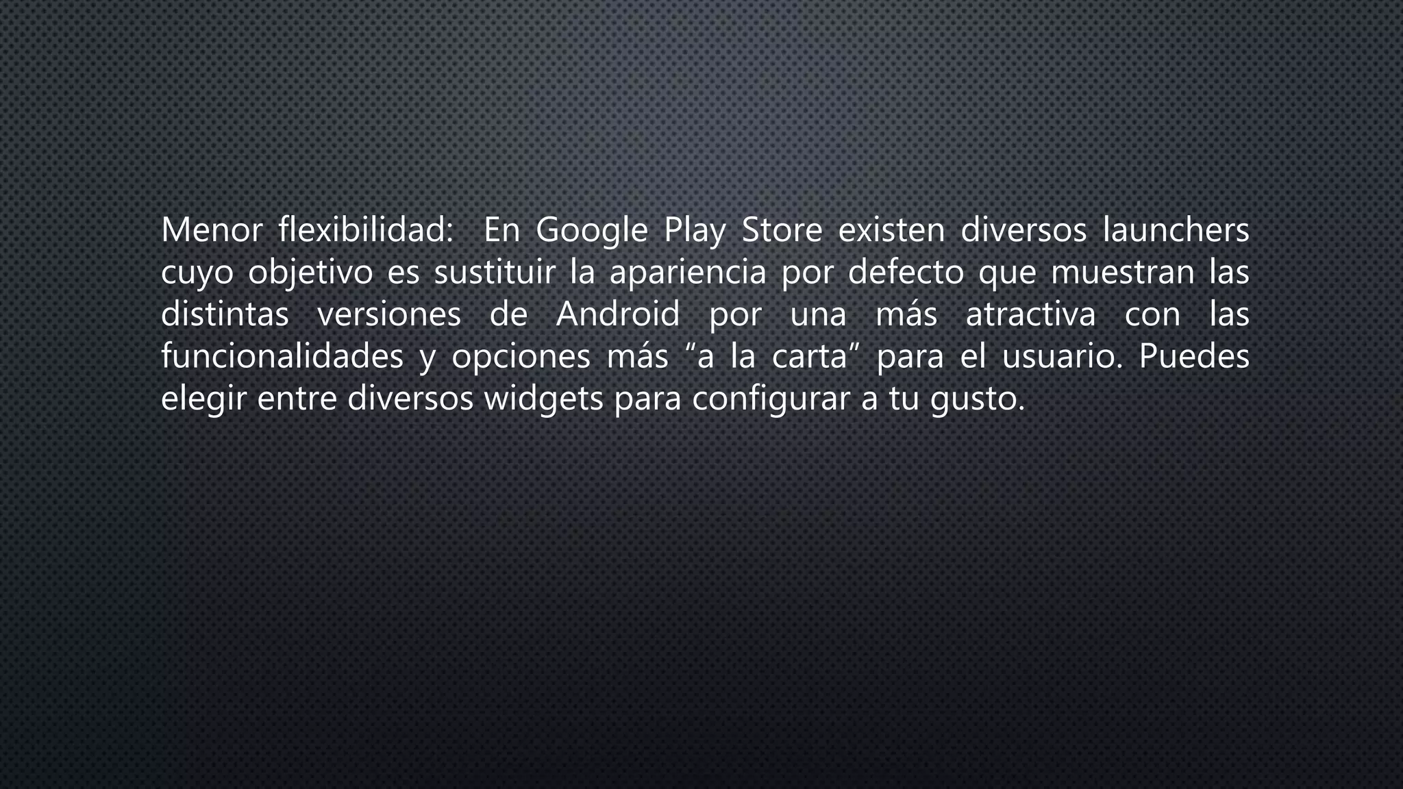 Menor flexibilidad: En Google Play Store existen diversos launchers
cuyo objetivo es sustituir la apariencia por defecto que muestran las
distintas versiones de Android por una más atractiva con las
funcionalidades y opciones más “a la carta” para el usuario. Puedes
elegir entre diversos widgets para configurar a tu gusto.
 
