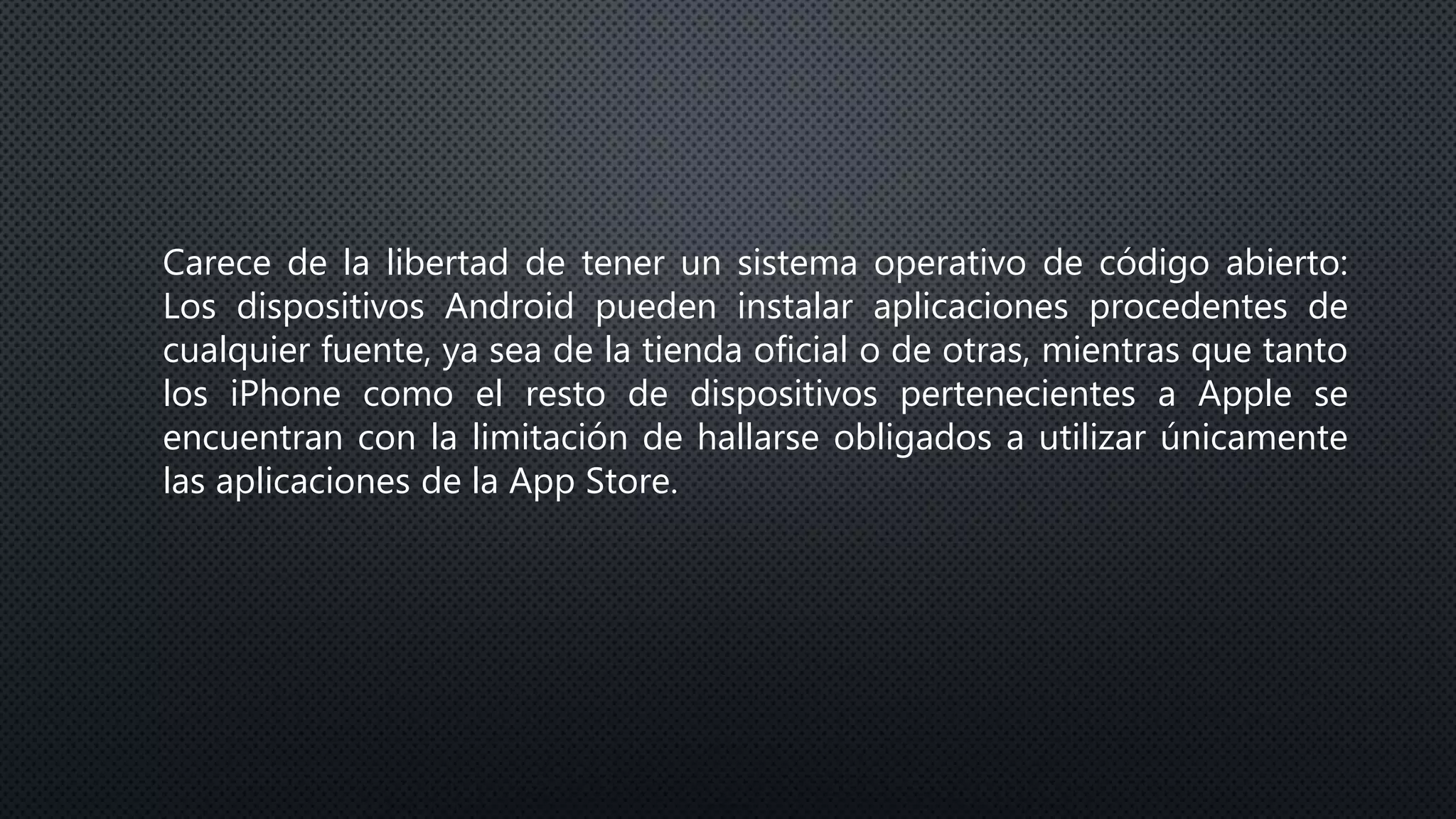 Carece de la libertad de tener un sistema operativo de código abierto:
Los dispositivos Android pueden instalar aplicaciones procedentes de
cualquier fuente, ya sea de la tienda oficial o de otras, mientras que tanto
los iPhone como el resto de dispositivos pertenecientes a Apple se
encuentran con la limitación de hallarse obligados a utilizar únicamente
las aplicaciones de la App Store.
 