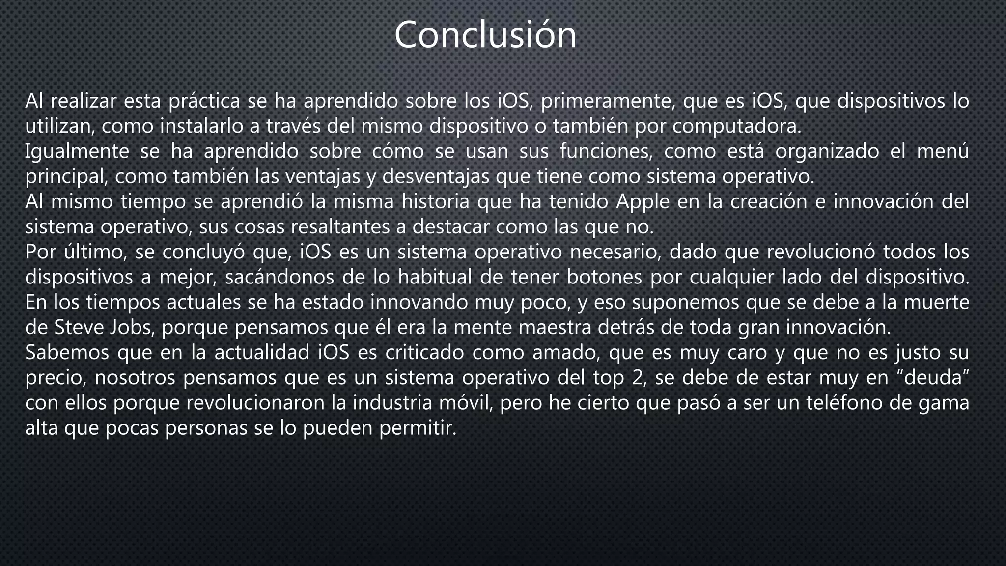 Conclusión
Al realizar esta práctica se ha aprendido sobre los iOS, primeramente, que es iOS, que dispositivos lo
utilizan, como instalarlo a través del mismo dispositivo o también por computadora.
Igualmente se ha aprendido sobre cómo se usan sus funciones, como está organizado el menú
principal, como también las ventajas y desventajas que tiene como sistema operativo.
Al mismo tiempo se aprendió la misma historia que ha tenido Apple en la creación e innovación del
sistema operativo, sus cosas resaltantes a destacar como las que no.
Por último, se concluyó que, iOS es un sistema operativo necesario, dado que revolucionó todos los
dispositivos a mejor, sacándonos de lo habitual de tener botones por cualquier lado del dispositivo.
En los tiempos actuales se ha estado innovando muy poco, y eso suponemos que se debe a la muerte
de Steve Jobs, porque pensamos que él era la mente maestra detrás de toda gran innovación.
Sabemos que en la actualidad iOS es criticado como amado, que es muy caro y que no es justo su
precio, nosotros pensamos que es un sistema operativo del top 2, se debe de estar muy en “deuda”
con ellos porque revolucionaron la industria móvil, pero he cierto que pasó a ser un teléfono de gama
alta que pocas personas se lo pueden permitir.
 