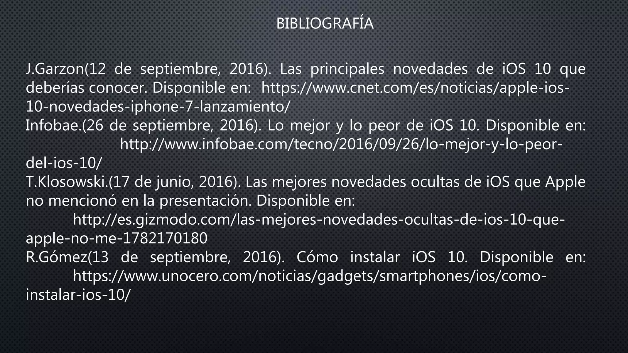 BIBLIOGRAFÍA
J.Garzon(12 de septiembre, 2016). Las principales novedades de iOS 10 que
deberías conocer. Disponible en: https://www.cnet.com/es/noticias/apple-ios-
10-novedades-iphone-7-lanzamiento/
Infobae.(26 de septiembre, 2016). Lo mejor y lo peor de iOS 10. Disponible en:
http://www.infobae.com/tecno/2016/09/26/lo-mejor-y-lo-peor-
del-ios-10/
T.Klosowski.(17 de junio, 2016). Las mejores novedades ocultas de iOS que Apple
no mencionó en la presentación. Disponible en:
http://es.gizmodo.com/las-mejores-novedades-ocultas-de-ios-10-que-
apple-no-me-1782170180
R.Gómez(13 de septiembre, 2016). Cómo instalar iOS 10. Disponible en:
https://www.unocero.com/noticias/gadgets/smartphones/ios/como-
instalar-ios-10/
 