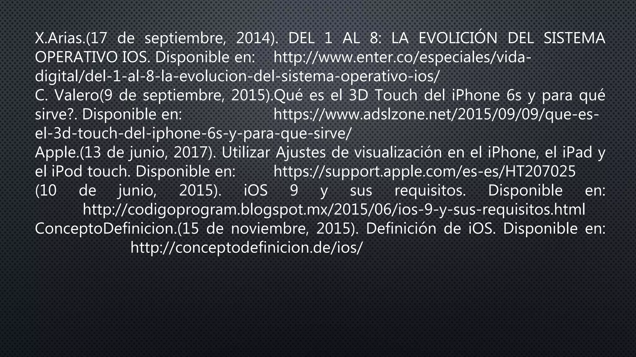 X.Arias.(17 de septiembre, 2014). DEL 1 AL 8: LA EVOLICIÓN DEL SISTEMA
OPERATIVO IOS. Disponible en: http://www.enter.co/especiales/vida-
digital/del-1-al-8-la-evolucion-del-sistema-operativo-ios/
C. Valero(9 de septiembre, 2015).Qué es el 3D Touch del iPhone 6s y para qué
sirve?. Disponible en: https://www.adslzone.net/2015/09/09/que-es-
el-3d-touch-del-iphone-6s-y-para-que-sirve/
Apple.(13 de junio, 2017). Utilizar Ajustes de visualización en el iPhone, el iPad y
el iPod touch. Disponible en: https://support.apple.com/es-es/HT207025
(10 de junio, 2015). iOS 9 y sus requisitos. Disponible en:
http://codigoprogram.blogspot.mx/2015/06/ios-9-y-sus-requisitos.html
ConceptoDefinicion.(15 de noviembre, 2015). Definición de iOS. Disponible en:
http://conceptodefinicion.de/ios/
 