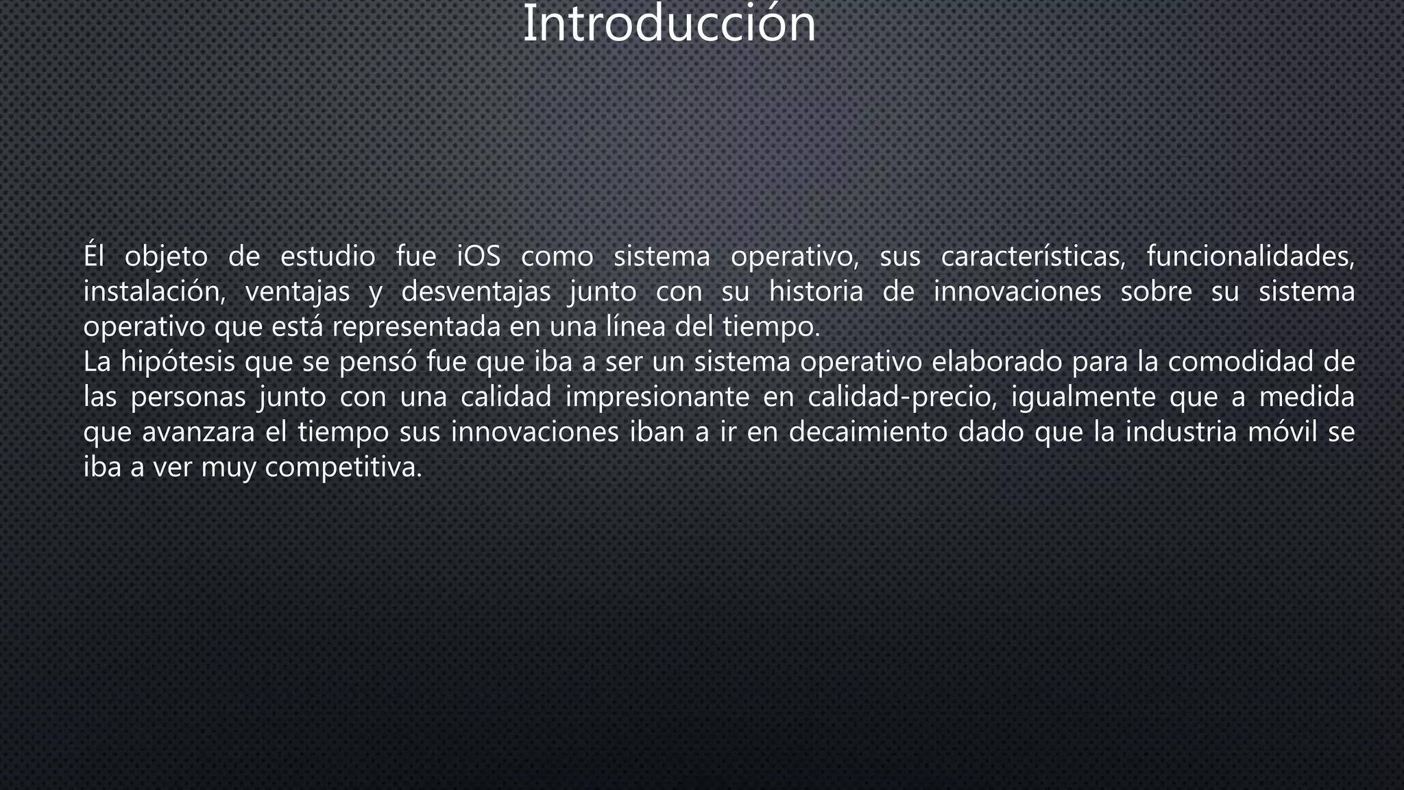 Introducción
Él objeto de estudio fue iOS como sistema operativo, sus características, funcionalidades,
instalación, ventajas y desventajas junto con su historia de innovaciones sobre su sistema
operativo que está representada en una línea del tiempo.
La hipótesis que se pensó fue que iba a ser un sistema operativo elaborado para la comodidad de
las personas junto con una calidad impresionante en calidad-precio, igualmente que a medida
que avanzara el tiempo sus innovaciones iban a ir en decaimiento dado que la industria móvil se
iba a ver muy competitiva.
 