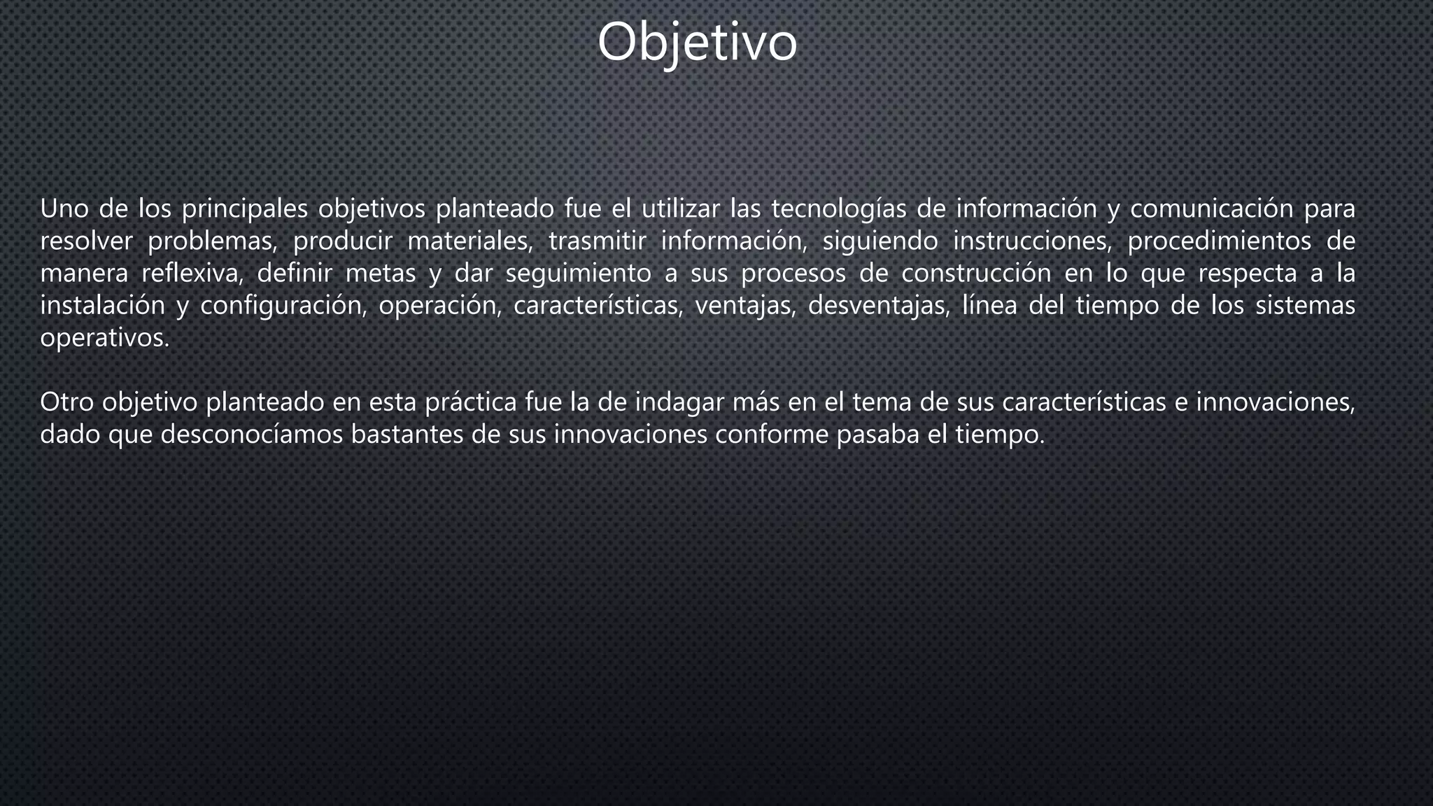 Objetivo
Uno de los principales objetivos planteado fue el utilizar las tecnologías de información y comunicación para
resolver problemas, producir materiales, trasmitir información, siguiendo instrucciones, procedimientos de
manera reflexiva, definir metas y dar seguimiento a sus procesos de construcción en lo que respecta a la
instalación y configuración, operación, características, ventajas, desventajas, línea del tiempo de los sistemas
operativos.
Otro objetivo planteado en esta práctica fue la de indagar más en el tema de sus características e innovaciones,
dado que desconocíamos bastantes de sus innovaciones conforme pasaba el tiempo.
 