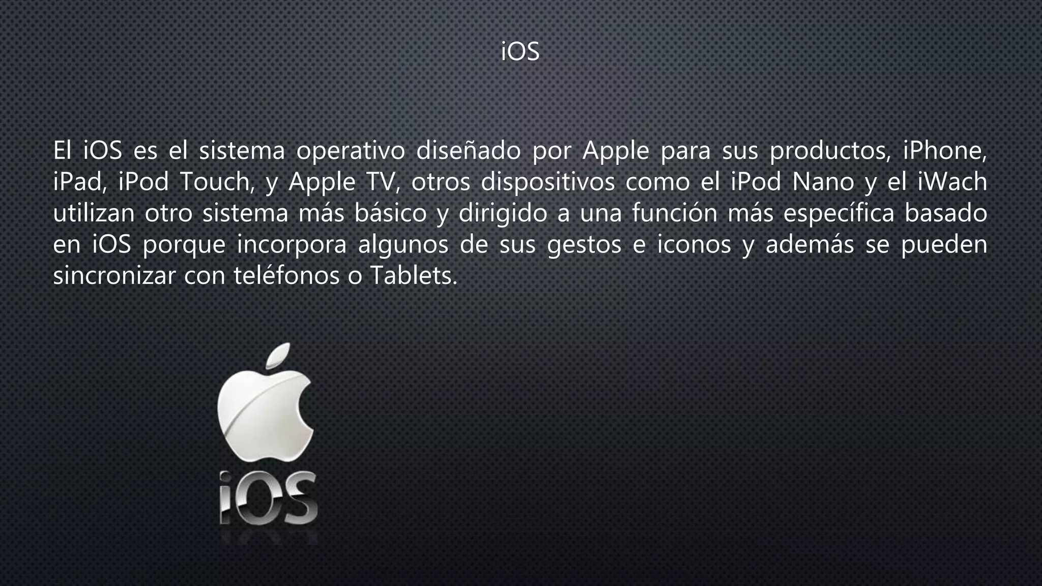 iOS
El iOS es el sistema operativo diseñado por Apple para sus productos, iPhone,
iPad, iPod Touch, y Apple TV, otros dispositivos como el iPod Nano y el iWach
utilizan otro sistema más básico y dirigido a una función más específica basado
en iOS porque incorpora algunos de sus gestos e iconos y además se pueden
sincronizar con teléfonos o Tablets.
 