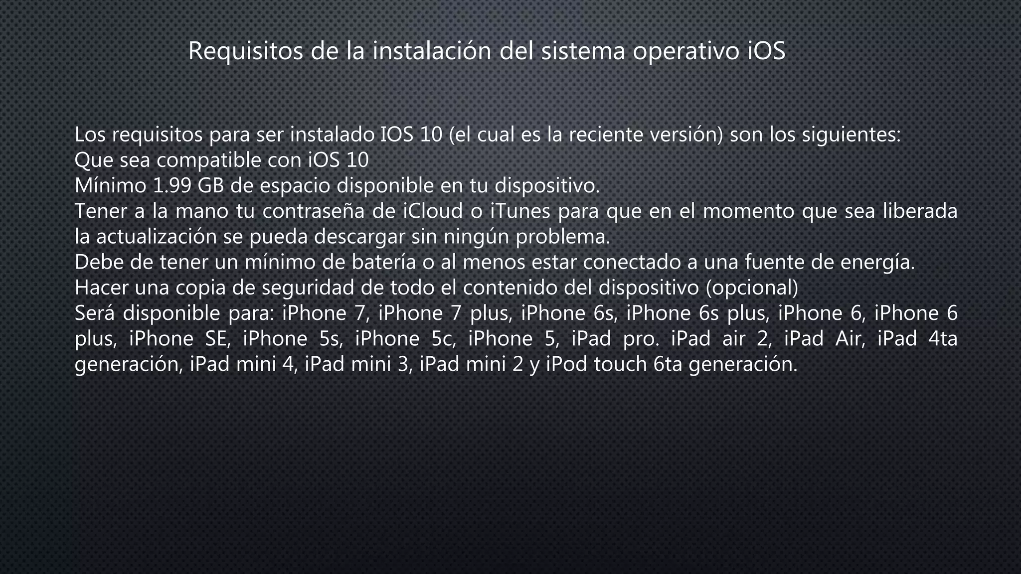 Requisitos de la instalación del sistema operativo iOS
Los requisitos para ser instalado IOS 10 (el cual es la reciente versión) son los siguientes:
Que sea compatible con iOS 10
Mínimo 1.99 GB de espacio disponible en tu dispositivo.
Tener a la mano tu contraseña de iCloud o iTunes para que en el momento que sea liberada
la actualización se pueda descargar sin ningún problema.
Debe de tener un mínimo de batería o al menos estar conectado a una fuente de energía.
Hacer una copia de seguridad de todo el contenido del dispositivo (opcional)
Será disponible para: iPhone 7, iPhone 7 plus, iPhone 6s, iPhone 6s plus, iPhone 6, iPhone 6
plus, iPhone SE, iPhone 5s, iPhone 5c, iPhone 5, iPad pro. iPad air 2, iPad Air, iPad 4ta
generación, iPad mini 4, iPad mini 3, iPad mini 2 y iPod touch 6ta generación.
 