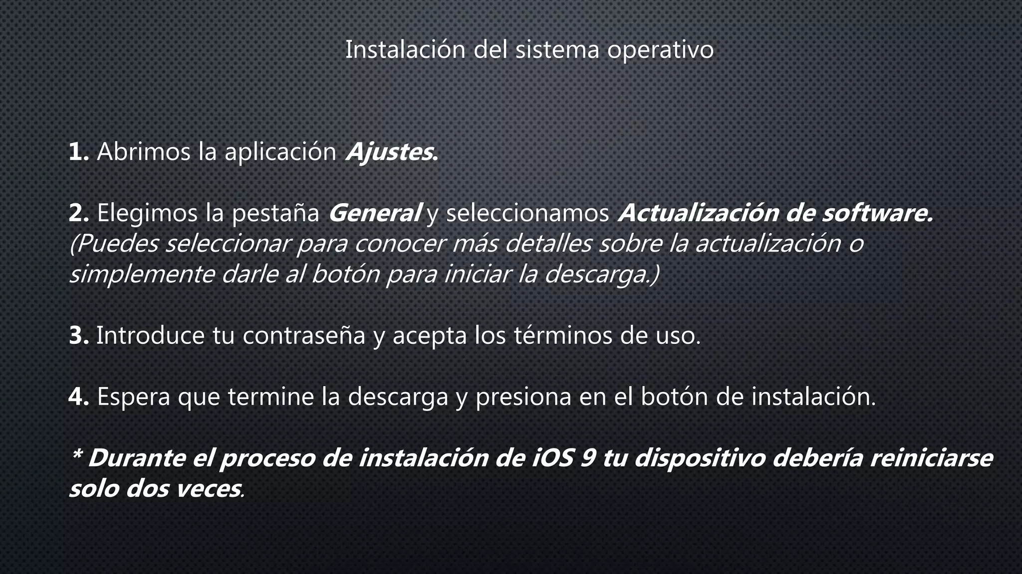 Instalación del sistema operativo
1. Abrimos la aplicación Ajustes.
2. Elegimos la pestaña General y seleccionamos Actualización de software.
(Puedes seleccionar para conocer más detalles sobre la actualización o
simplemente darle al botón para iniciar la descarga.)
3. Introduce tu contraseña y acepta los términos de uso.
4. Espera que termine la descarga y presiona en el botón de instalación.
* Durante el proceso de instalación de iOS 9 tu dispositivo debería reiniciarse
solo dos veces.
 