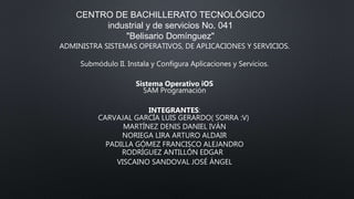 CENTRO DE BACHILLERATO TECNOLÓGICO
industrial y de servicios No. 041
"Belisario Domínguez"
ADMINISTRA SISTEMAS OPERATIVOS, DE APLICACIONES Y SERVICIOS.
Submódulo II. Instala y Configura Aplicaciones y Servicios.
Sistema Operativo iOS
5AM Programación
INTEGRANTES:
CARVAJAL GARCÍA LUIS GERARDO( SORRA :V)
MARTÍNEZ DENIS DANIEL IVÁN
NORIEGA LIRA ARTURO ALDAIR
PADILLA GÓMEZ FRANCISCO ALEJANDRO
RODRÍGUEZ ANTILLÓN EDGAR
VISCAINO SANDOVAL JOSÉ ÁNGEL
 