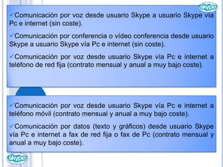      Comunicación por vídeo desde usuario Skype a usuario Skype vía Pc e internet (sin coste).Comunicación por voz desde usuario Skype a usuario Skype vía Pc e internet (sin coste).