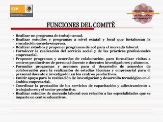 Realizar un programa de trabajo anual. Realizar estudios y programas a nivel estatal y local que fortalezcan la vinculación escuela-empresa. Realizar estudios y proponer programas de red para el mercado laboral. Fortalecer la realización del servicio social y de las prácticas profesionales empresarial. Proponer programas y acuerdos de colaboración, para formalizar visitas a centros productivos de personal docente e docentes investigadores y alumnos. Formular programas y acciones para el desarrollo de acuerdos de colaboración para la realización de estadías técnicas y empresarial para el personal docente e investigador en los centros productivos. Emitir apoyo para la realización de investigación y desarrollo tecnológico en el ámbito empresarial. Coordinar la prestación de los servicios de capacitación y adiestramiento a trabajadores y el sector productivo. Realizar estudios de mercado laboral con relación a las especialidades que se imparte en centro educativos. FUNCIONES DEL COMITÈ COMITÉ CONSULTIVO DE VINCULACIÓN Zona Poniente en el D.F . 