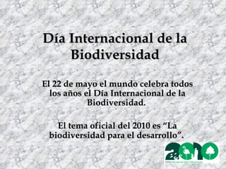 Día Internacional de la Biodiversidad El 22 de mayo el mundo celebra todos los años el Día Internacional de la Biodiversidad.  El tema oficial del 2010 es “La biodiversidad para el desarrollo”.   