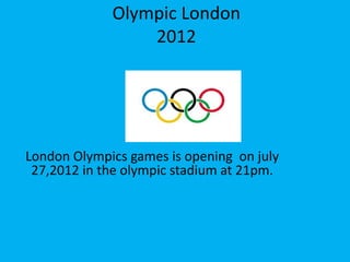 Olympic London
                 2012




London Olympics games is opening on july
 27,2012 in the olympic stadium at 21pm.
 