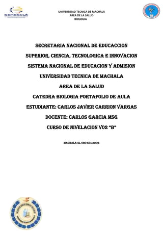 UNIVERSIDAD TECNICA DE MACHALA
AREA DE LA SALUD
BIOLOGIA
SECRETARIA NACIONAL DE EDUCACCION
SUPERIOR, CIENCIA, TECNOLOGICA E INNOVACION
SISTEMA NACIONAL DE EDUCACION Y ADMISION
UNIVERSIDAD TECNICA DE MACHALA
AREA DE LA SALUD
CATEDRA BIOLOGIA PORTAFOLIO DE AULA
ESTUDIANTE: CARLOS JAVIER CARRION VARGAS
DOCENTE: CARLOS GARCIA MSG
CURSO DE NIVELACION V02 “B”
MACHALA EL ORO ECUADOR
 