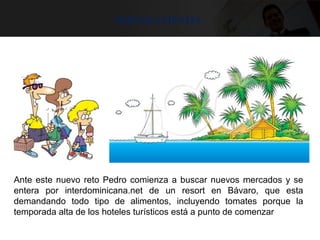 Nuevos clientes
Ante este nuevo reto Pedro comienza a buscar nuevos mercados y se
entera por interdominicana.net de un resort en Bávaro, que esta
demandando todo tipo de alimentos, incluyendo tomates porque la
temporada alta de los hoteles turísticos está a punto de comenzar
 