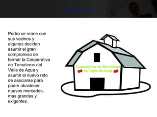 integración
Pedro se reúne con
sus vecinos y
algunos deciden
asumir el gran
compromiso de
formar la Cooperativa
de Tomateros del
Valle de Azua y
asumir el nuevo reto
de asociarse para
poder abastecer
nuevos mercados,
mas grandes y
exigentes.
 