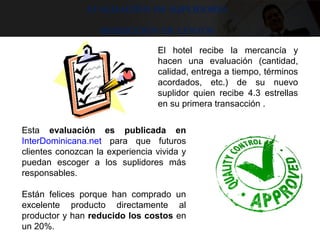 Evaluación de suplidores
Reducción de costos
Esta  evaluación es publicada en
InterDominicana.net  para  que  futuros 
clientes conozcan la experiencia vivida y 
puedan  escoger  a  los  suplidores  más 
responsables. 
Están  felices  porque  han  comprado  un 
excelente  producto  directamente  al 
productor y han reducido los costos en 
un 20%.
 
El  hotel  recibe  la  mercancía  y 
hacen  una  evaluación  (cantidad, 
calidad, entrega a tiempo, términos 
acordados,  etc.)  de  su  nuevo 
suplidor  quien  recibe  4.3  estrellas 
en su primera transacción . 
 