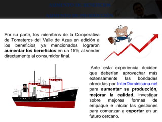Aumento de beneficios
Aumento de producción
 Ante  esta  experiencia  deciden 
que  deberían  aprovechar  más 
extensamente  las  bondades 
ofrecidas por InterDominicana.net 
para  aumentar su producción,
mejorar la calidad,  investigar 
sobre  mejores  formas  de 
empaque  e  iniciar  las  gestiones 
para comenzar a exportar en un 
futuro cercano.
 
Por  su  parte,  los  miembros  de  la  Cooperativa 
de  Tomateros  del  Valle  de  Azua  en  adición  a 
los  beneficios  ya  mencionados  lograron 
aumentar los beneficios en un 15% al vender 
directamente al consumidor final. 
 