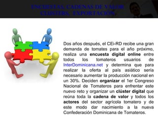 Encuestas, Cadenas de valor
Clusters, exportación
 
Dos años después, el CEi-RD recibe una gran 
demanda  de  tomates  para  el  año  próximo, 
realiza  una  encuesta digital online  entre 
todos  los  tomateros  usuarios  de 
InterDominicana.net  y  determina  que  para 
realizar  la  oferta  al  país  asiático  sería 
necesario aumentar la producción nacional en 
un 30%. Deciden organizar el 1er Congreso 
Nacional  de  Tomateros  para  enfrentar  este 
nuevo reto y organizar un clúster digital que 
reúna  toda  la  cadena de valor  y  todos  los 
actores  del  sector  agrícola  tomatero  y  de 
este  modo  dar  nacimiento  a  la  nueva 
Confederación Dominicana de Tomateros. 
 