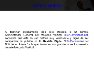 Revista digital
Al terminar exitosamente todo este proceso, el Sr Tomás,
Administrador General del Mercado Vertical InterDominicana.net,
considera que ésta es una historia muy interesante y digna de ser
compartida, la publica en la Revista Digital “InterDominicana.net
Noticias en Línea ” a la que tienen acceso gratuito todos los usuarios
de este Mercado Vertical.
 