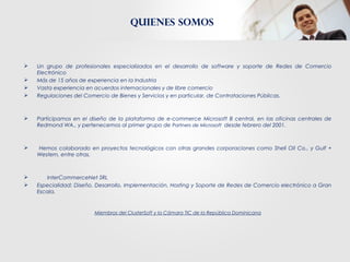  Un grupo de profesionales especializados en el desarrollo de software y soporte de Redes de Comercio
Electrónico
 Más de 15 años de experiencia en la Industria
 Vasta experiencia en acuerdos internacionales y de libre comercio
 Regulaciones del Comercio de Bienes y Servicios y en particular, de Contrataciones Públicas.
 Participamos en el diseño de la plataforma de e-commerce Microsoft B central, en las oficinas centrales de
Redmond WA., y pertenecemos al primer grupo de Partners de Microsoft desde febrero del 2001.
 Hemos colaborado en proyectos tecnológicos con otras grandes corporaciones como Shell Oil Co., y Gulf +
Western, entre otras.
 InterCommerceNet SRL
 Especialidad: Diseño, Desarrollo, Implementación, Hosting y Soporte de Redes de Comercio electrónico a Gran
Escala.
Miembros del ClusterSoft y la Cámara TIC de la República Dominicana
Quienes somos
 